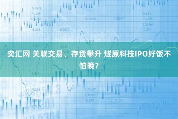 奕汇网 关联交易、存货攀升 燧原科技IPO好饭不怕晚？