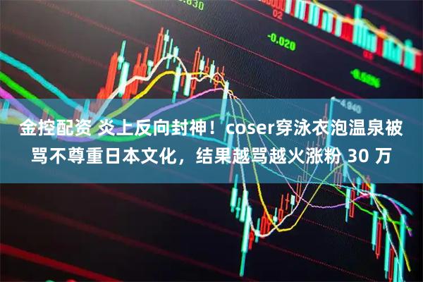 金控配资 炎上反向封神!coser穿泳衣泡温泉被骂不尊重日本文化,结果越骂越火涨粉 30 万